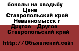 бокалы на свадьбу  › Цена ­ 300 - Ставропольский край, Невинномысск г. Другое » Другое   . Ставропольский край